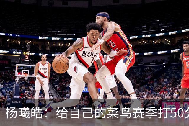 杨曦皓：给自己的菜鸟赛季打50分 未来想在国家队站稳脚跟